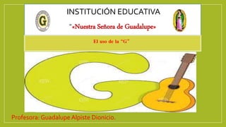 INSTITUCIÓN EDUCATIVA
“«Nuestra Señora de Guadalupe»
Profesora: Guadalupe Alpiste Dionicio.
El uso de la “G”
 