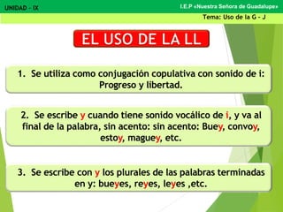 1. Se utiliza como conjugación copulativa con sonido de i:
Progreso y libertad.
2. Se escribe y cuando tiene sonido vocálico de i, y va al
final de la palabra, sin acento: sin acento: Buey, convoy,
estoy, maguey, etc.
3. Se escribe con y los plurales de las palabras terminadas
en y: bueyes, reyes, leyes ,etc.
I.E.P «Nuestra Señora de Guadalupe»UNIDAD – IX
Tema: Uso de la G - J
 