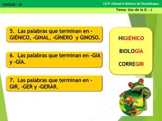 5. Las palabras que terminan en -
GIÉNICO, -GINAL, -GÍNERO y GINOSO.
6. Las palabras que terminan en -GIA
y -GÍA.
7. Las palabras que terminan en -
GIR, -GER y -GERAR.
HIGIÉNICO
BIOLOGÍA
CORREGIR
I.E.P «Nuestra Señora de Guadalupe»UNIDAD – IX
Tema: Uso de la G - J
 