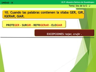 10. Cuando las palabras contienen la sílaba GER, GIR,
IGERAR, GIAR.
PROTEGER - SURGIR – REFRIGERAR - ELOGIAR
I.E.P «Nuestra Señora de Guadalupe»UNIDAD – IX
Tema: Uso de la G - J
EXCEPCIONES: tejer, crujir .
 