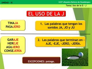 1. Las palabras que tengan los
sonidos JA, JO y JU
2. Las palabras que terminan en -
AJE, -EJE, -JERO, -JERÍA.
TINAJA
PASAJERO
I.E.P «Nuestra Señora de Guadalupe»UNIDAD – IX
Tema: Uso de la G - J
GARAJE
HEREJE
AGUJERO
CONSEJERÍA
EXCEPCIONES: potege.
 