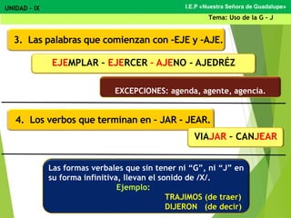 I.E.P «Nuestra Señora de Guadalupe»UNIDAD – IX
Tema: Uso de la G - J
3. Las palabras que comienzan con -EJE y -AJE.
4. Los verbos que terminan en – JAR - JEAR.
EJEMPLAR – EJERCER – AJENO - AJEDRÉZ
EXCEPCIONES: agenda, agente, agencia.
VIAJAR – CANJEAR
Las formas verbales que sin tener ni “G”, ni “J” en
su forma infinitiva, llevan el sonido de /X/.
Ejemplo:
TRAJIMOS (de traer)
DIJERON (de decir)
 