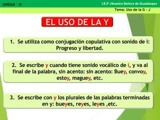 1. Se utiliza como conjugación copulativa con sonido de i:
Progreso y libertad.
2. Se escribe y cuando tiene sonido vocálico de i, y va al
final de la palabra, sin acento: sin acento: Buey, convoy,
estoy, maguey, etc.
3. Se escribe con y los plurales de las palabras terminadas
en y: bueyes, reyes, leyes ,etc.
I.E.P «Nuestra Señora de Guadalupe»UNIDAD – IX
Tema: Uso de la G - J
 