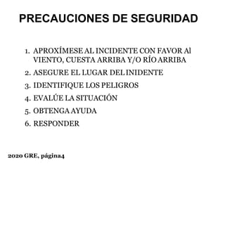 2020 GRE, página4
PRECAUCIONES DE SEGURIDAD
1. APROXÍMESE AL INCIDENTE CON FAVOR Al
VIENTO, CUESTA ARRIBA Y/O RÍO ARRIBA
2. ASEGURE EL LUGAR DELINIDENTE
3. IDENTIFIQUE LOS PELIGROS
4. EVALÚE LA SITUACIÓN
5. OBTENGA AYUDA
6. RESPONDER
 