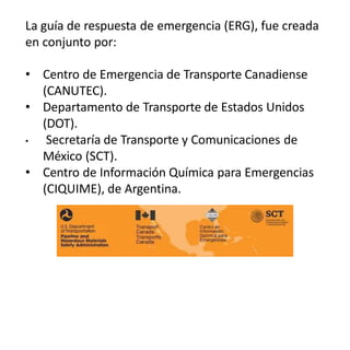 La guía de respuesta de emergencia (ERG), fue creada
en conjunto por:
• Centro de Emergencia de Transporte Canadiense
(CANUTEC).
• Departamento de Transporte de Estados Unidos
(DOT).
• Secretaría de Transporte y Comunicaciones de
México (SCT).
• Centro de Información Química para Emergencias
(CIQUIME), de Argentina.
 