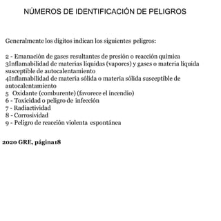 2020 GRE, página18
Generalmente los dígitos indican los siguientes peligros:
2 - Emanación de gases resultantes de presión o reacción química
3Inflamabilidad de materias líquidas (vapores) y gases o materia líquida
susceptible de autocalentamiento
4Inflamabilidad de materia sólida o materia sólida susceptible de
autocalentamiento
5 Oxidante (comburente) (favorece el incendio)
6 - Toxicidad o peligro de infección
7 - Radiactividad
8 - Corrosividad
9 - Peligro de reacción violenta espontánea
NÚMEROS DE IDENTIFICACIÓN DE PELIGROS
 