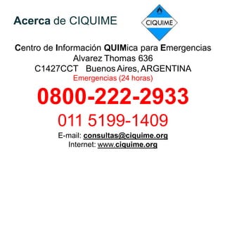 Acerca de CIQUIME
Centro de Información QUIMica para Emergencias
Alvarez Thomas 636
C1427CCT Buenos Aires,ARGENTINA
Emergencias (24 horas)
0800-222-2933
011 5199-1409
E-mail: consultas@ciquime.org
Internet: www.ciquime.org
 