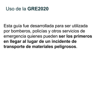 Uso de la GRE2020
Esta guía fue desarrollada para ser utilizada
por bomberos, policías y otros servicios de
emergencia quienes pueden ser los primeros
en llegar al lugar de un incidente de
transporte de materiales peligrosos.
 