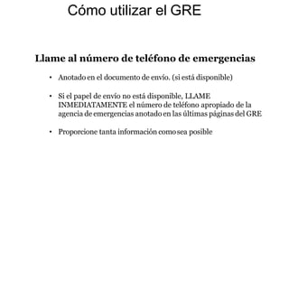 Cómo utilizar el GRE
Llame al número de teléfono de emergencias
• Anotado en el documento de envío. (si está disponible)
• Si el papel de envío no está disponible, LLAME
INMEDIATAMENTE el número de teléfono apropiado de la
agencia de emergencias anotadoen las últimas páginas del GRE
• Proporcione tanta información comosea posible
 