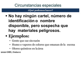 2020 GRE, Guía111
Circunstancias especiales
 No hay ningún cartel, número de
identificación o nombre
disponible, pero sospecha que
hay materiales peligrosos.
 Ejemplos:
• Gente que cae sinrazón
• Humo o vapores de colores que emanan de la escena
• Olores químicos en la área
¿Qué podemos hacer?
 