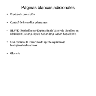 Páginas blancas adicionales
 Equipo de protección
 Control de incendios yderrames
• BLEVE- Explosión por Expansión de Vapor de Líquidos en
Ebullición (Boiling Liquid Expanding Vapor Explosion).
 Us0 criminal O terrorista de agentes quimicos/
biologicos/radioactivos
 Glosario
 