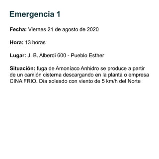 Emergencia 1
Fecha: Viernes 21 de agosto de 2020
Hora: 13 horas
Lugar: J. B. Alberdi 600 - Pueblo Esther
Situación: fuga de Amoníaco Anhidro se produce a partir
de un camión cisterna descargando en la planta o empresa
CINA FRIO. Día soleado con viento de 5 km/h del Norte
 