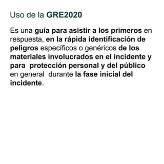 Es una guía para asistir a los primeros en
respuesta, en la rápida identificación de
peligros específicos o genéricos de los
materiales involucrados en el incidente y
para protección personal y del público
en general durante la fase inicial del
incidente.
Uso de la GRE2020
 