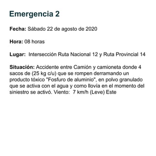 Emergencia 2
Fecha: Sábado 22 de agosto de 2020
Hora: 08 horas
Lugar: Intersección Ruta Nacional 12 y Ruta Provincial 14
Situación: Accidente entre Camión y camioneta donde 4
sacos de (25 kg c/u) que se rompen derramando un
producto tóxico "Fosfuro de aluminio", en polvo granulado
que se activa con el agua y como llovía en el momento del
siniestro se activó. Viento: 7 km/h (Leve) Este
 