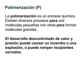 Polimerización (P)
La polimerización es un proceso químico.
Existen diversos procesos para unir
moléculas pequeñas con otras para formar
moléculas grandes.
El desarrollo descontrolado de calor y
presión puede causar un incendio o una
explosión, o puede romper recipientes
cerrados.
 