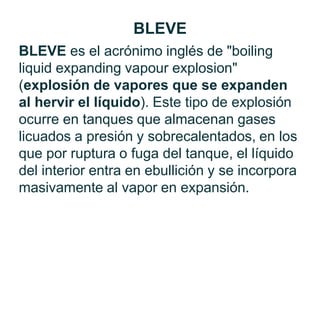 BLEVE es el acrónimo inglés de "boiling
liquid expanding vapour explosion"
(explosión de vapores que se expanden
al hervir el líquido). Este tipo de explosión
ocurre en tanques que almacenan gases
licuados a presión y sobrecalentados, en los
que por ruptura o fuga del tanque, el líquido
del interior entra en ebullición y se incorpora
masivamente al vapor en expansión.
BLEVE
 