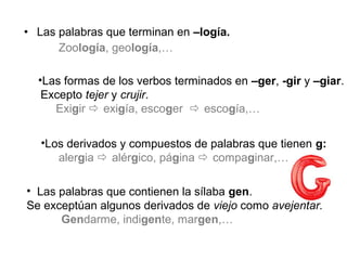 • Las palabras que terminan en –logía.
Zoología, geología,…
•Las formas de los verbos terminados en –ger, -gir y –giar.
Excepto tejer y crujir.
Exigir  exigía, escoger  escogía,…
•Los derivados y compuestos de palabras que tienen g:
alergia  alérgico, página  compaginar,…
• Las palabras que contienen la sílaba gen.
Se exceptúan algunos derivados de viejo como avejentar.
Gendarme, indigente, margen,…
 