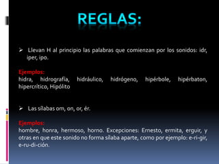  Llevan H al principio las palabras que comienzan por los sonidos: idr, 
iper, ipo. 
Ejemplos: 
hidra, hidrografía, hidráulico, hidrógeno, hipérbole, hipérbaton, 
hipercrítico, Hipólito 
 Las sílabas om, on, or, ér. 
Ejemplos: 
hombre, honra, hermoso, horno. Excepciones: Ernesto, ermita, erguir, y 
otras en que este sonido no forma sílaba aparte, como por ejemplo: e-ri-gir, 
e-ru-di-ción. 
 