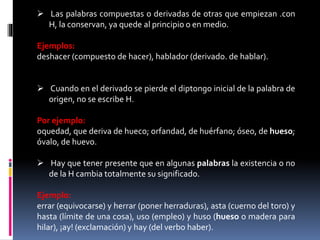  Las palabras compuestas o derivadas de otras que empiezan .con 
H, la conservan, ya quede al principio o enmedio. 
Ejemplos: 
deshacer (compuesto de hacer), hablador (derivado. de hablar). 
 Cuando en el derivado se pierde el diptongo inicial de la palabra de 
origen, no se escribe H. 
Por ejemplo: 
oquedad, que deriva de hueco; orfandad, de huérfano; óseo, de hueso; 
óvalo, de huevo. 
 Hay que tener presente que en algunas palabras la existencia o no 
de la H cambia totalmente su significado. 
Ejemplo: 
errar (equivocarse) y herrar (poner herraduras), asta (cuerno del toro) y 
hasta (límite de una cosa), uso (empleo) y huso (hueso o madera para 
hilar), ¡ay! (exclamación) y hay (del verbo haber). 
 