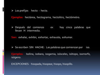  Los prefijos hecto - hecta. 
Ejemplos: hectárea, hectograma, hectolitro, hectómetro. 
 Después del comienzo ex hay cinco palabras que 
llevan H intermedia. 
Son: exhalar, exhibir, exhortar, exhausto, exhumar. 
 Se escriben SIN HACHE: Las palabras que comienzan por iso. 
Ejemplos: Isolina, isobara, isogamia, isósceles, isótopo, isomorfo, 
isógeno. 
EXCEPCIONES: hisopada, hisopear, hisopo, hisopillo. 
