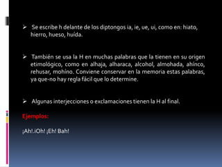  Se escribe h delante de los diptongos ia, ie, ue, ui, como en: hiato, 
hierro, hueso, huída. 
 También se usa la H en muchas palabras que la tienen en su origen 
etimológico, como en alhaja, alharaca, alcohol, almohada, ahínco, 
rehusar, mohíno. Conviene conservar en la memoria estas palabras, 
ya que-no hay regla fácil que lo determine. 
 Algunas interjecciones o exclamaciones tienen la H al final. 
Ejemplos: 
¡Ah!.iOh! ¡Eh! Bah! 
 
