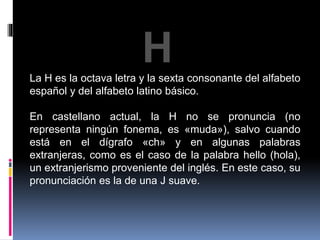 H 
La H es la octava letra y la sexta consonante del alfabeto 
español y del alfabeto latino básico. 
En castellano actual, la H no se pronuncia (no 
representa ningún fonema, es «muda»), salvo cuando 
está en el dígrafo «ch» y en algunas palabras 
extranjeras, como es el caso de la palabra hello (hola), 
un extranjerismo proveniente del inglés. En este caso, su 
pronunciación es la de una J suave. 
 
