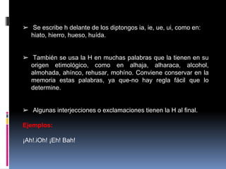 ➢ Se escribe h delante de los diptongos ia, ie, ue, ui, como en: 
hiato, hierro, hueso, huída. 
➢ También se usa la H en muchas palabras que la tienen en su 
origen etimológico, como en alhaja, alharaca, alcohol, 
almohada, ahínco, rehusar, mohíno. Conviene conservar en la 
memoria estas palabras, ya que-no hay regla fácil que lo 
determine. 
➢ Algunas interjecciones o exclamaciones tienen la H al final. 
Ejemplos: 
¡Ah!.iOh! ¡Eh! Bah! 
 
