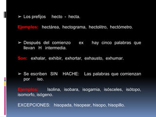 ➢ Los prefijos hecto - hecta.
Ejemplos: hectárea, hectograma, hectolitro, hectómetro.
➢ Después del comienzo ex hay cinco palabras que
llevan H intermedia.
Son: exhalar, exhibir, exhortar, exhausto, exhumar.
➢ Se escriben SIN HACHE: Las palabras que comienzan
por iso.
Ejemplos: Isolina, isobara, isogamia, isósceles, isótopo,
isomorfo, isógeno.
EXCEPCIONES: hisopada, hisopear, hisopo, hisopillo.
 