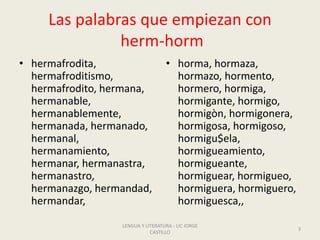 Las palabras que empiezan con
herm-horm
• hermafrodita,
hermafroditismo,
hermafrodito, hermana,
hermanable,
hermanablemente,
hermanada, hermanado,
hermanal,
hermanamiento,
hermanar, hermanastra,
hermanastro,
hermanazgo, hermandad,
hermandar,
• horma, hormaza,
hormazo, hormento,
hormero, hormiga,
hormigante, hormigo,
hormigòn, hormigonera,
hormigosa, hormigoso,
hormigu$ela,
hormigueamiento,
hormigueante,
hormiguear, hormigueo,
hormiguera, hormiguero,
hormiguesca,,
LENGUA Y LITERATURA - LIC JORGE
CASTILLO
3
 