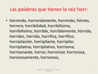 Las palabras que tienen la raíz horr-
• horrenda, horrendamente, horrendo, hòrreo,
horrero, horribilidad, horribilìsima,
horribilìsimo, horrible, horriblemente, hòrrida,
horridez, hòrrido, horrìfica, horrìfico,
horripilaciòn, horripilante, horripilar,
horripilativa, horripilativo, horrìsona,
horrisonante, horror, horrorizar, horrorosa,
horrorosamente, horroroso,
LENGUA Y LITERATURA - LIC JORGE
CASTILLO
4
 