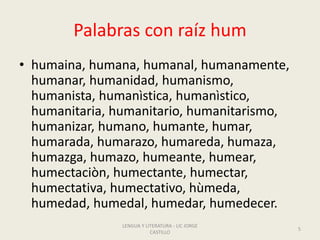 Palabras con raíz hum
• humaina, humana, humanal, humanamente,
humanar, humanidad, humanismo,
humanista, humanìstica, humanìstico,
humanitaria, humanitario, humanitarismo,
humanizar, humano, humante, humar,
humarada, humarazo, humareda, humaza,
humazga, humazo, humeante, humear,
humectaciòn, humectante, humectar,
humectativa, humectativo, hùmeda,
humedad, humedal, humedar, humedecer.
LENGUA Y LITERATURA - LIC JORGE
CASTILLO
5
 