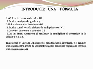 1.-Coloca tu cursor en la celda D2.
2.Escribe un signo de igual ( = ).
3.Ubica el cursor en la columna B2.
4.Escribe con el teclado el signo de multiplicación ( * ).
5.Coloca el cursor en la columna C2.
6.Da un Enter. Aparecerá el resultado de multiplicar el contenido de la
celda B2 y la C2.
Fíjate como en la celda D2 aparece el resultado de la operación, y el renglón
que se encuentra arriba de los nombres de las columnas presenta la fórmula
que está en esa celda
INTRODUCIR UNA FÓRMULA
 