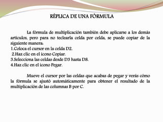 RÉPLICA DE UNA FÓRMULA
La fórmula de multiplicación también debe aplicarse a los demás
artículos, pero para no teclearla celda por celda, se puede copiar de la
siguiente manera:
1.Coloca el cursor en la celda D2.
2.Haz clic en el icono Copiar.
3.Selecciona las celdas desde D3 hasta D8.
4.Haz clic en el icono Pegar.
Mueve el cursor por las celdas que acabas de pegar y verás cómo
la fórmula se ajustó automáticamente para obtener el resultado de la
multiplicación de las columnas B por C.
 