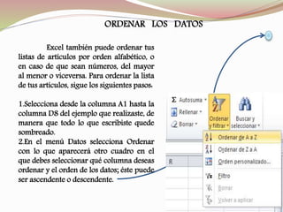 ORDENAR LOS DATOS
Excel también puede ordenar tus
listas de artículos por orden alfabético, o
en caso de que sean números, del mayor
al menor o viceversa. Para ordenar la lista
de tus artículos, sigue los siguientes pasos:
1.Selecciona desde la columna A1 hasta la
columna D8 del ejemplo que realizaste, de
manera que todo lo que escribiste quede
sombreado.
2.En el menú Datos selecciona Ordenar
con lo que aparecerá otro cuadro en el
que debes seleccionar qué columna deseas
ordenar y el orden de los datos; éste puede
ser ascendente o descendente.
 