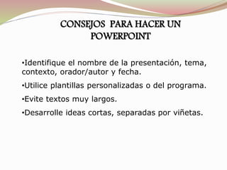 CONSEJOS PARA HACER UN
POWERPOINT
•Identifique el nombre de la presentación, tema,
contexto, orador/autor y fecha.
•Utilice plantillas personalizadas o del programa.
•Evite textos muy largos.
•Desarrolle ideas cortas, separadas por viñetas.
 