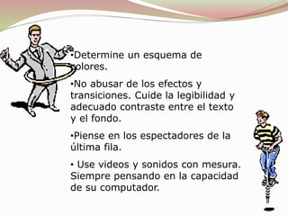 •Determine un esquema de
colores.
•No abusar de los efectos y
transiciones. Cuide la legibilidad y
adecuado contraste entre el texto
y el fondo.
•Piense en los espectadores de la
última fila.
• Use videos y sonidos con mesura.
Siempre pensando en la capacidad
de su computador.
 
