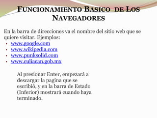 FUNCIONAMIENTO BASICO DE LOS
NAVEGADORES
En la barra de direcciones va el nombre del sitio web que se
quiere visitar. Ejemplos:
• www.google.com
• www.wikipedia.com
• www.punksolid.com
• www.culiacan.gob.mx
Al presionar Enter, empezará a
descargar la pagina que se
escribió, y en la barra de Estado
(Inferior) mostrará cuando haya
terminado.
 