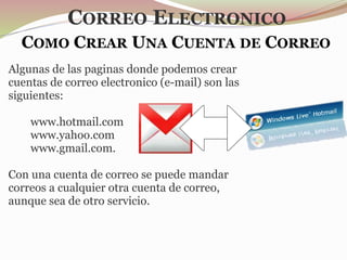COMO CREAR UNA CUENTA DE CORREO
Algunas de las paginas donde podemos crear
cuentas de correo electronico (e-mail) son las
siguientes:
www.hotmail.com
www.yahoo.com
www.gmail.com.
Con una cuenta de correo se puede mandar
correos a cualquier otra cuenta de correo,
aunque sea de otro servicio.
CORREO ELECTRONICO
 