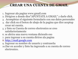 CREAR UNA CUENTA DE GMAIL
1. Ingresar ala pagina www.gmail.com
2. Dirigirse a donde dice"APUNTATE A GMAIL" y darle click.
3. Acompletar el siguiente formulario con sus datos personales
4. dar click en el boton de abajo de la pagina que dice aceptop
crear mi cuenta.
5. y listo su Cuenta de correo electronico se creo
satisfactoriamente
6. se abrira una nueva ventana diciendo eso
7. para ingresar a su cuenta dirirse ala pagina
8. http://mail.google.com
9. Ingresar su nombre de usuario y contraseña
10.Dar en acceder y listo ha ingresado a su cuenta de correo
electronico.
 