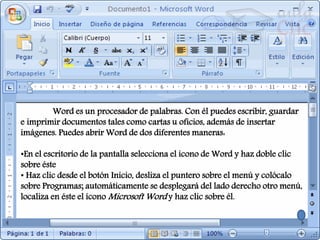 Word es un procesador de palabras. Con él puedes escribir, guardar
e imprimir documentos tales como cartas u oficios, además de insertar
imágenes. Puedes abrir Word de dos diferentes maneras:
•En el escritorio de la pantalla selecciona el icono de Word y haz doble clic
sobre éste
• Haz clic desde el botón Inicio, desliza el puntero sobre el menú y colócalo
sobre Programas; automáticamente se desplegará del lado derecho otro menú,
localiza en éste el ícono Microsoft Word y haz clic sobre él.
 