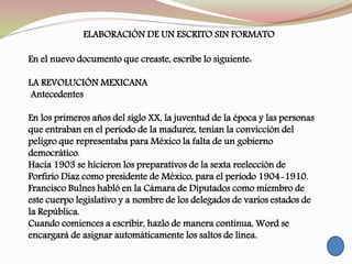 ELABORACIÓN DE UN ESCRITO SIN FORMATO
En el nuevo documento que creaste, escribe lo siguiente:
LA REVOLUCIÓN MEXICANA
Antecedentes
En los primeros años del siglo XX, la juventud de la época y las personas
que entraban en el periodo de la madurez, tenían la convicción del
peligro que representaba para México la falta de un gobierno
democrático.
Hacia 1903 se hicieron los preparativos de la sexta reelección de
Porfirio Díaz como presidente de México, para el periodo 1904-1910.
Francisco Bulnes habló en la Cámara de Diputados como miembro de
este cuerpo legislativo y a nombre de los delegados de varios estados de
la República.
Cuando comiences a escribir, hazlo de manera continua, Word se
encargará de asignar automáticamente los saltos de línea.
 