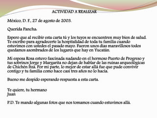 México, D. F., 27 de agosto de 2003.
Querida Pancha:
Espero que al recibir esta carta tú y los tuyos se encuentren muy bien de salud.
Te escribo para agradecerte la hospitalidad de toda tu familia cuando
estuvimos con ustedes el pasado mayo. Fueron unos días maravillosos todos
quedamos asombrados de los lugares que hay en Yucatán.
Mi esposa Rosa estuvo fascinada nadando en el hermoso Puerto de Progreso y
tus sobrinos Jorge y Margarita no dejan de hablar de las ruinas arqueológicas
de Chichén Itzá. Por mi parte, lo mejor de estar allá fue que pude convivir
contigo y tu familia como hace casi tres años no lo hacía.
Bueno me despido esperando respuesta a esta carta.
Te quiere, tu hermano
Juan
P.D. Te mando algunas fotos que nos tomamos cuando estuvimos allá.
ACTIVIDAD A REALIZAR
 