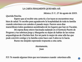 LA CARTA FINALMENTE QUEDARÍA ASÍ:
México, D. F., 27 de agosto de 2003.
Querida Pancha:
Espero que al recibir esta carta tú y los tuyos se encuentren muy
bien de salud. Te escribo para agradecerte la hospitalidad de toda tu familia
cuando estuvimos con ustedes el pasado mayo. Fueron unos días
maravillosos todos quedamos asombrados de los lugares que hay en Yucatán.
Mi esposa Rosa estuvo fascinada nadando en el hermoso Puerto de
Progreso y tus sobrinos Jorge y Margarita no dejan de hablar de las ruinas
arqueológicas de Chichén Itzá. Por mi parte lo mejor de estar allá fue que
pude convivir contigo y tu familia como hace casi 3 años no lo hacía.
Bueno me despido esperando respuesta a esta carta.
Atentamente,
Juan
P.D. Te mando algunas fotos que nos tomamos cuando estuvimos allá.
 