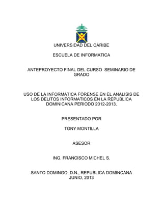 UNIVERSIDAD DEL CARIBE
ESCUELA DE INFORMATICA
ANTEPROYECTO FINAL DEL CURSO SEMINARIO DE
GRADO
USO DE LA INFORMATICA FORENSE EN EL ANALISIS DE
LOS DELITOS INFORMATICOS EN LA REPUBLICA
DOMINICANA PERIODO 2012-2013.
PRESENTADO POR
TONY MONTILLA
ASESOR
ING. FRANCISCO MICHEL S.
SANTO DOMINGO, D.N., REPUBLICA DOMINCANA
JUNIO, 2013
 
