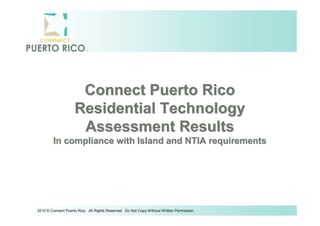 Connect Puerto Rico
                    Residential Technology
                     Assessment Results
        In compliance with Island and NTIA requirements




2010 © Connect Puerto Rico. All Rights Reserved. Do Not Copy Without Written Permission.
 