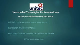Universidad Tecnológica Centroamericana
PROYECTO: REIMAGINANDO LA EDUCACION
MODULO : 3 ¿Por que utilizan internet los profesores ?
INSTRUCTOR: ING. HECTOR PADILLA
ESTUDIANTE : MAGDALENA CONCEPCION VENTURA MELARA
FECHA: 30 JUNIO DE 2020
 