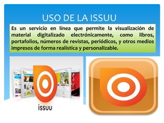 USO DE LA ISSUU
Es un servicio en línea que permite la visualización de
material digitalizado electrónicamente, como libros,
portafolios, números de revistas, periódicos, y otros medios
impresos de forma realística y personalizable.
 