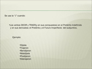 Se usa la “J” cuando: Los verbos DECIR y TRAER(y en sus compuestos) en el Pretérito Indefinido  y en sus derivados: el Pretérito y el Futuro Imperfecto  del subjuntivo. Ejemplo: Dijiste  Trajeron  Bendijeron  Maldijiste  Predijeron  Distrajeron  