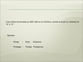 Los verbos terminados en GER, GIR en su infinitivo, cambia la G por la J delante de  “ A” o “U” Ejemplo: Dirigir  :  Dirijo  Dirijamos Proteger  :  Proteja  Protejamos 