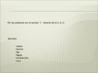 En las palabras con el sonido “J”  delante de la A, O, U. Jabón  Jamón Ajo  Aguja Jurisdicción Jura  Ejemplo: 